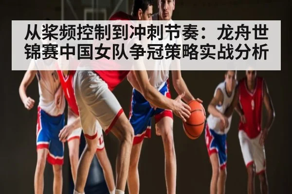 从桨频控制到冲刺节奏：龙舟世锦赛中国女队争冠策略实战分析（c7c7.vip，c7c7.app）